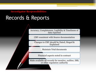 Investigator Responsibilities
Records & Reports
Accuracy, Completeness, Legibility & Timeliness of
data reported
CRF consistent with Source documentation
Changes to CRF should be Dated, Singed &
Explained
Maintain Trial documents
Financial aspects noted in contract
Make available all records for monitor, auditor, IRB,
or other regulatory authority
 