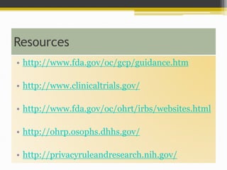 Resources
• http://www.fda.gov/oc/gcp/guidance.htm
• http://www.clinicaltrials.gov/
• http://www.fda.gov/oc/ohrt/irbs/websites.html
• http://ohrp.osophs.dhhs.gov/
• http://privacyruleandresearch.nih.gov/
 