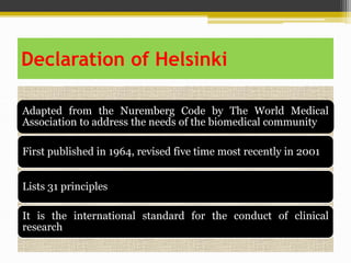 Declaration of Helsinki
Adapted from the Nuremberg Code by The World Medical
Association to address the needs of the biomedical community
First published in 1964, revised five time most recently in 2001
Lists 31 principles
It is the international standard for the conduct of clinical
research
 