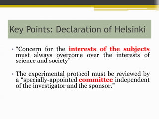 Key Points: Declaration of Helsinki
• “Concern for the interests of the subjects
must always overcome over the interests of
science and society”
• The experimental protocol must be reviewed by
a “specially-appointed committee independent
of the investigator and the sponsor.”
 