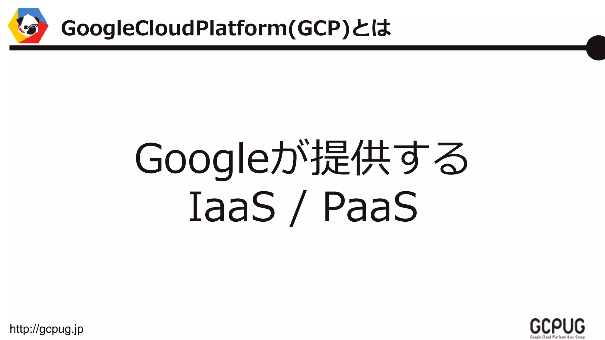 http://gcpug.jp
Googleが提供する
IaaS / PaaS
GoogleCloudPlatform(GCP)とは
 