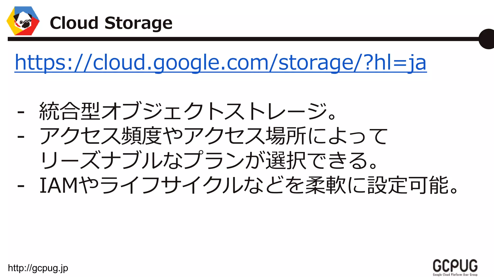 http://gcpug.jp
https://cloud.google.com/storage/?hl=ja
- 統合型オブジェクトストレージ。
- アクセス頻度やアクセス場所によって
リーズナブルなプランが選択できる。
- IAMやライフサイクルなどを柔軟に設定可能。
Cloud Storage
 