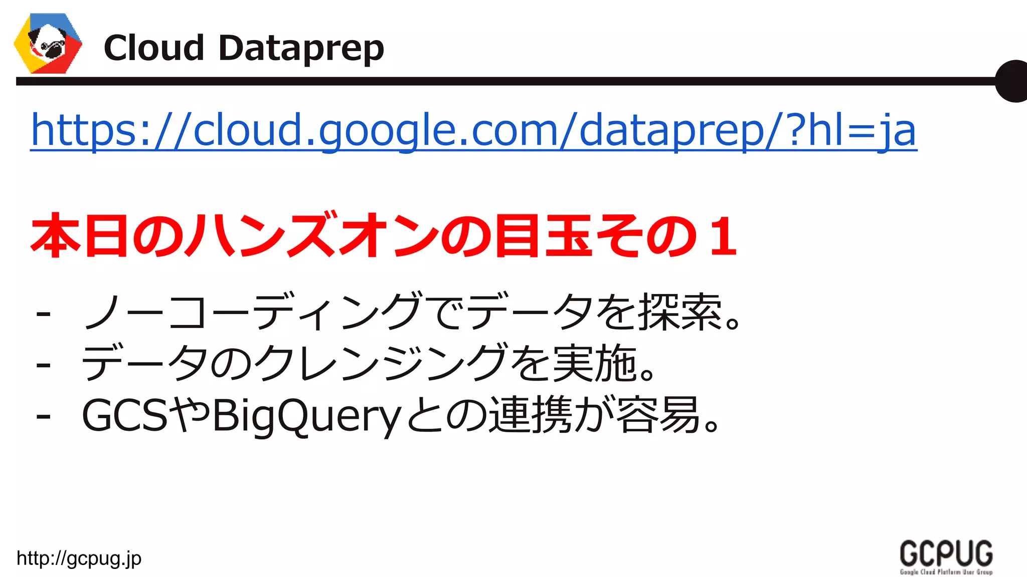 http://gcpug.jp
https://cloud.google.com/dataprep/?hl=ja
本日のハンズオンの目玉その１
- ノーコーディングでデータを探索。
- データのクレンジングを実施。
- GCSやBigQueryとの連携が容易。
Cloud Dataprep
 