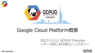 http://gcpug.jp
Google Cloud Platform概要
2017/11/11 GCPUG Fukuoka
~データ加工&可視化ハンズオン~
 