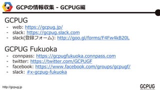 http://gcpug.jp
GCPUG
- web: https://gcpug.jp/
- slack: https://gcpug.slack.com
- slack(hե`): http://goo.gl/forms/F4Fw4kB20L
GCPUG Fukuoka
- connpass: https://gcpugfukuoka.connpass.com
- twitter: https://twitter.com/GCPUGF
- facebook: https://www.facebook.com/groups/gcpugf/
- slack: #x-gcpug-fukuoka
GCP󅧼 - GCPUG
 