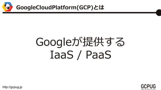 http://gcpug.jp
Googleṩ
IaaS / PaaS
GoogleCloudPlatform(GCP)Ȥ
 