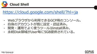 http://gcpug.jp
Cloud Shell
https://cloud.google.com/shell/?hl=ja
- Web֥饦äǤGCPäΥ󥽩`롣
- ΥȤȤO?J^gߡ
- _k?\äǤ褯ʹĩ`installgߡ
- ADiskIUser5GBṩƤ롣
 
