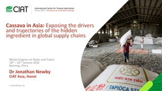 Cassava in Asia: Exposing the drivers
and trajectories of the hidden
ingredient in global supply chains
Dr Jonathan Newby
CIAT Asia, Hanoi
j.newby@cgiar.org
World Congress on Roots and Tubers
18th – 22nd January 2016
Nanning, China
 
