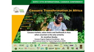 Cassava markets, value chains and livelihoods in Asia:
when uncertain is the only certainty
Dr. Jonathan Newby
Cassava Program Regional Coordinator - Asia
International Center for Tropical Agriculture (CIAT)
 