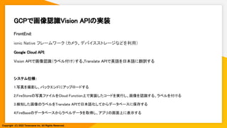 GCPで画像認識Vision APIの実装 
FrontEnd: 
ionic Native フレームワーク (カメラ、デバイスストレージなどを利用）  
Google Cloud API: 
Vision APIで画像認識（ラベル付け）する、
Translate APIで英語を日本語に翻訳する 
 
システム仕様： 
1.写真を撮影し、バックエンドにアップロードする 
2.FireStoreの写真ファイルをCloud Function上で実装したコードを実行し、画像を認識する、ラベルを付ける 
3.検知した画像のラベルをTranslate APIで日本語化してからデータベースに保存する 
4.FireBaseのデータベースからラベルデータを取得し、アプリの画面上に表示する 
Copyright (C) 2022 Toranoana Inc. All Rights Reserved.
 