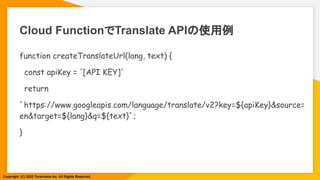 Cloud FunctionでTranslate APIの使用例
function createTranslateUrl(lang, text) {
const apiKey = '[API KEY]'
return
`https://www.googleapis.com/language/translate/v2?key=${apiKey}&source=
en&target=${lang}&q=${text}`;
}
Copyright (C) 2022 Toranoana Inc. All Rights Reserved.
 