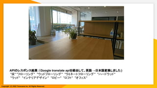 APIのレスポンス結果:（Google translate apiを経由して、英語→日本語変換しました )
"床" "フローリング"　"ウッドフローリング"　"ラミネートフローリング "　"ハードウッド"
"ウッド"　"インテリアデザイン"　"ロビー"　"ロフト"　"オフィス"
Copyright (C) 2022 Toranoana Inc. All Rights Reserved.
 
