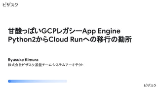 甘酸っぱいGCPレガシーApp Engine
Python2からCloud Runへの移行の勘所
Ryusuke Kimura
株式会社ビザスク基盤チーム システムアーキテクト
 