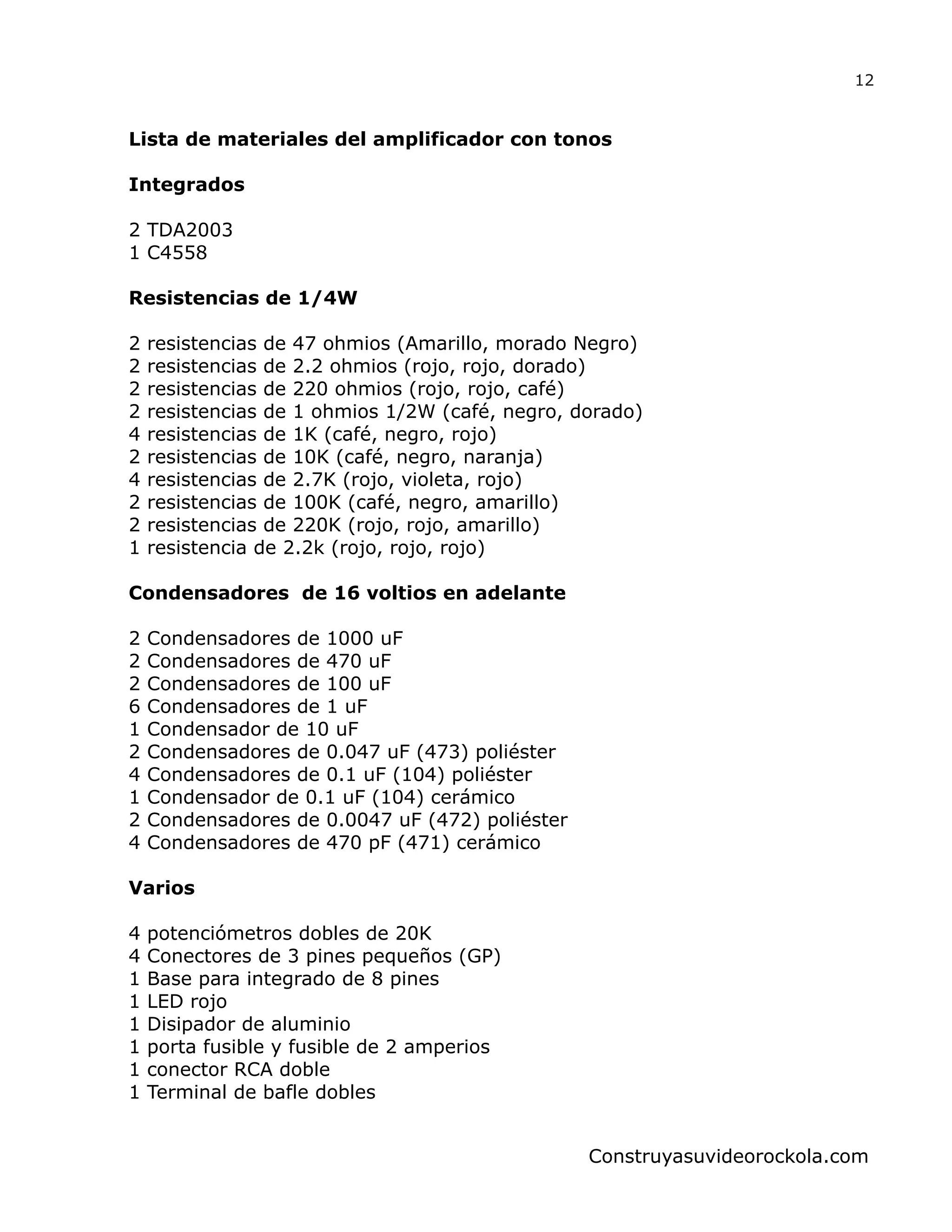 Lista de materiales del amplificador con tonos
Integrados
2 TDA2003
1 C4558
Resistencias de 1/4W
2 resistencias de 47 ohmios (Amarillo, morado Negro)
2 resistencias de 2.2 ohmios (rojo, rojo, dorado)
2 resistencias de 220 ohmios (rojo, rojo, café)
2 resistencias de 1 ohmios 1/2W (café, negro, dorado)
4 resistencias de 1K (café, negro, rojo)
2 resistencias de 10K (café, negro, naranja)
4 resistencias de 2.7K (rojo, violeta, rojo)
2 resistencias de 100K (café, negro, amarillo)
2 resistencias de 220K (rojo, rojo, amarillo)
1 resistencia de 2.2k (rojo, rojo, rojo)
Condensadores de 16 voltios en adelante
2 Condensadores de 1000 uF
2 Condensadores de 470 uF
2 Condensadores de 100 uF
6 Condensadores de 1 uF
1 Condensador de 10 uF
2 Condensadores de 0.047 uF (473) poliéster
4 Condensadores de 0.1 uF (104) poliéster
1 Condensador de 0.1 uF (104) cerámico
2 Condensadores de 0.0047 uF (472) poliéster
4 Condensadores de 470 pF (471) cerámico
Varios
4 potenciómetros dobles de 20K
4 Conectores de 3 pines pequeños (GP)
1 Base para integrado de 8 pines
1 LED rojo
1 Disipador de aluminio
1 porta fusible y fusible de 2 amperios
1 conector RCA doble
1 Terminal de bafle dobles
12
Construyasuvideorockola.com
 