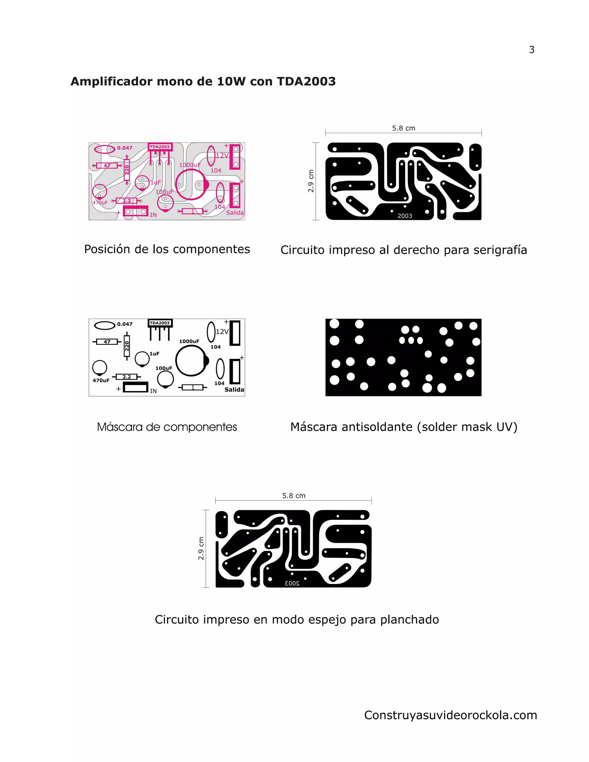 IN Salida
12V
+
+
+
1uF
1000uF
100uF
104
1
104
470uF
220
2.2
47
0.047 TDA2003
3
Construyasuvideorockola.com
IN Salida
12V
+
+
+
1uF
1000uF
100uF
104
1
104
470uF
220
2.2
47
0.047 TDA2003
Posición de los componentes
Máscara de componentes Máscara antisoldante (solder mask UV)
Circuito impreso al derecho para serigrafía
Circuito impreso en modo espejo para planchado
5.8 cm
2.9cm
5.8 cm
2.9cm
 