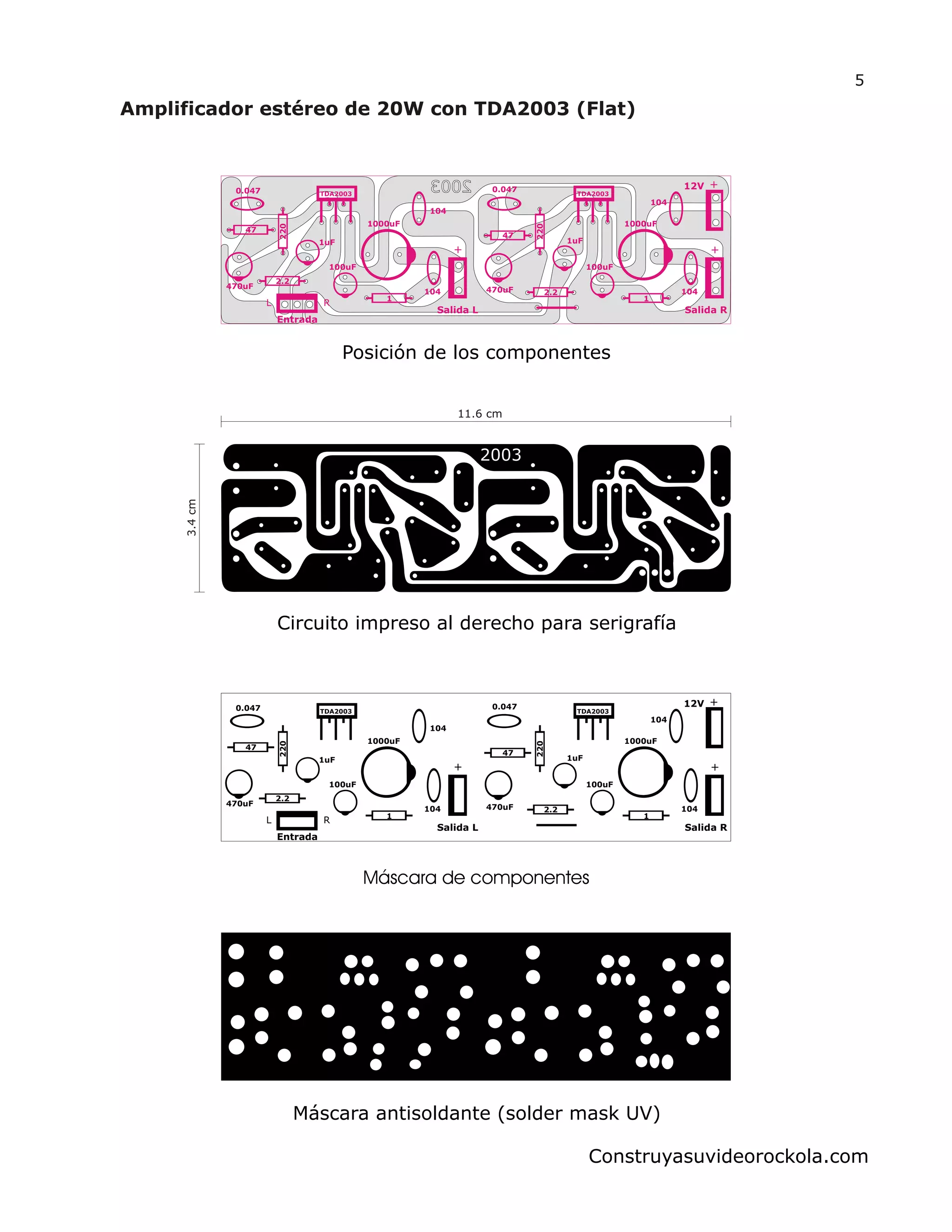 Salida L
+
1uF
1000uF
100uF
104
1
104
470uF 2202.2
47
0.047 TDA2003
Entrada
Salida R
12V +
+1uF
1000uF
100uF
104
1
104470uF
220
2.2
47
0.047
TDA2003
L R
5
Construyasuvideorockola.com
Salida L
+
1uF
1000uF
100uF
104
1
104
470uF
220
2.2
47
0.047 TDA2003
Entrada
Salida R
12V +
+1uF
1000uF
100uF
104
1
104470uF
220
2.2
47
0.047
TDA2003
L R
11.6 cm
3.4cm
Posición de los componentes
Máscara de componentes
Máscara antisoldante (solder mask UV)
Circuito impreso al derecho para serigrafía
 