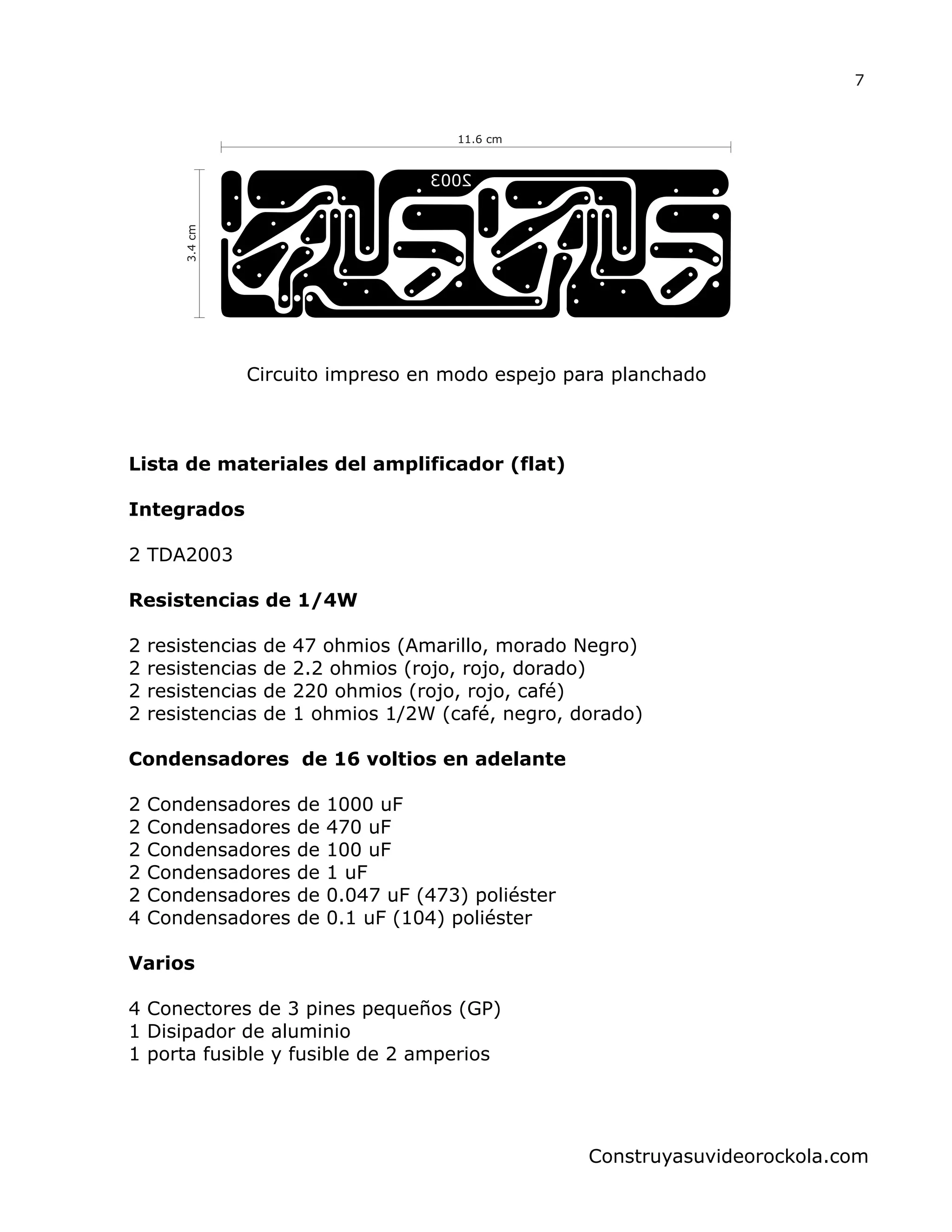 11.6 cm
3.4cm
Circuito impreso en modo espejo para planchado
7
Construyasuvideorockola.com
Lista de materiales del amplificador (flat)
Integrados
2 TDA2003
Resistencias de 1/4W
2 resistencias de 47 ohmios (Amarillo, morado Negro)
2 resistencias de 2.2 ohmios (rojo, rojo, dorado)
2 resistencias de 220 ohmios (rojo, rojo, café)
2 resistencias de 1 ohmios 1/2W (café, negro, dorado)
Condensadores de 16 voltios en adelante
2 Condensadores de 1000 uF
2 Condensadores de 470 uF
2 Condensadores de 100 uF
2 Condensadores de 1 uF
2 Condensadores de 0.047 uF (473) poliéster
4 Condensadores de 0.1 uF (104) poliéster
Varios
4 Conectores de 3 pines pequeños (GP)
1 Disipador de aluminio
1 porta fusible y fusible de 2 amperios
 