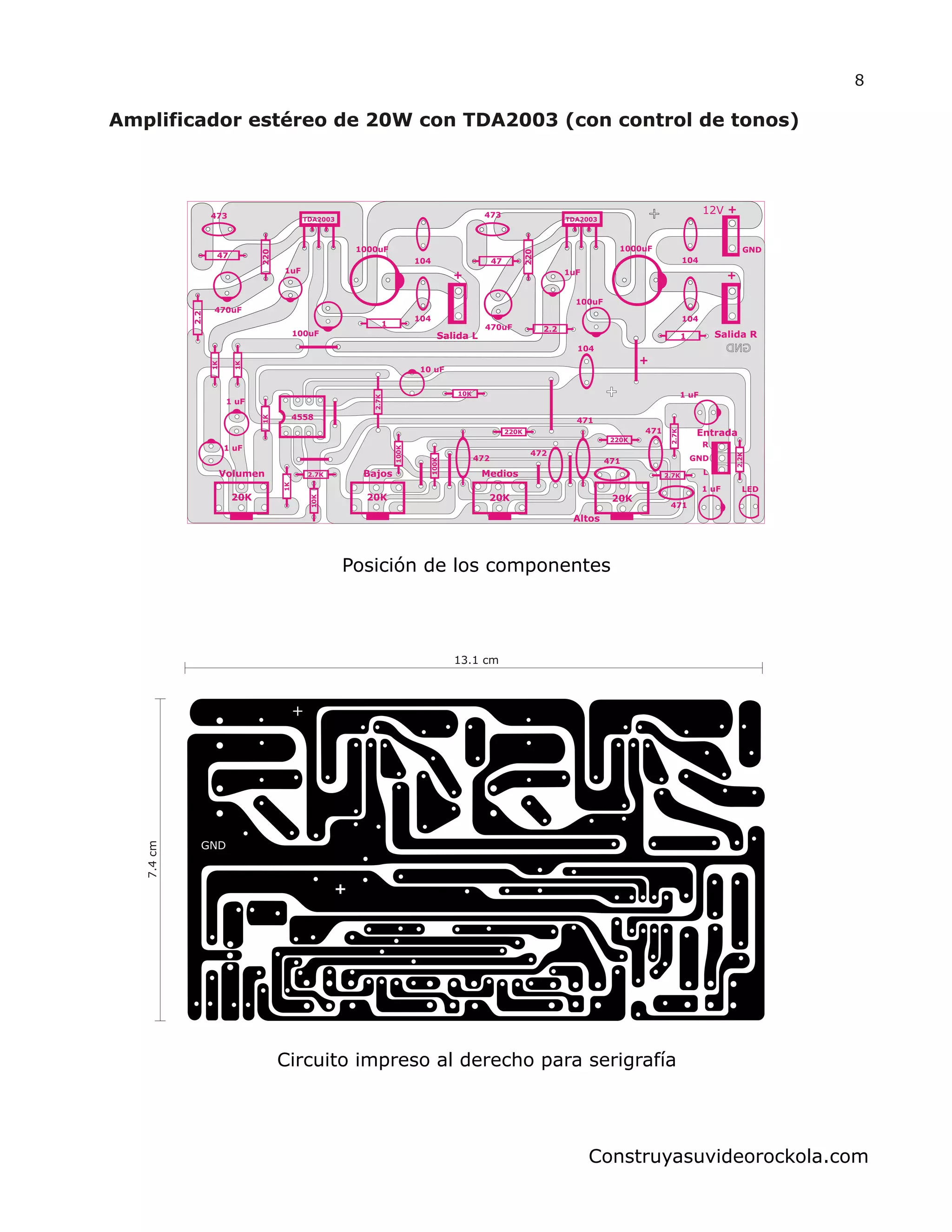 Salida L
+1uF
1000uF
100uF
104
1
104
470uF
220
2.2
47
473 TDA2003
Salida R
12V +
+1uF
1000uF
100uF
104
1
104
470uF
220
2.2
47
473
TDA2003
4558
1K
1K
2.7K
100K
100K 220K
220K
2.2K
2.7K
2.7K
2.7K
104
472
472
471
471
471
1 uF
1 uF
20K 20K 20K 20K
LED
471
1 uF
1 uF
Entrada
GND
R
L
10K
10K
10 uF
1K
1K
+
Volumen Bajos Medios
Altos
GND
8
Construyasuvideorockola.com
Posición de los componentes
13.1 cm
7.4cm
Circuito impreso al derecho para serigrafía
 