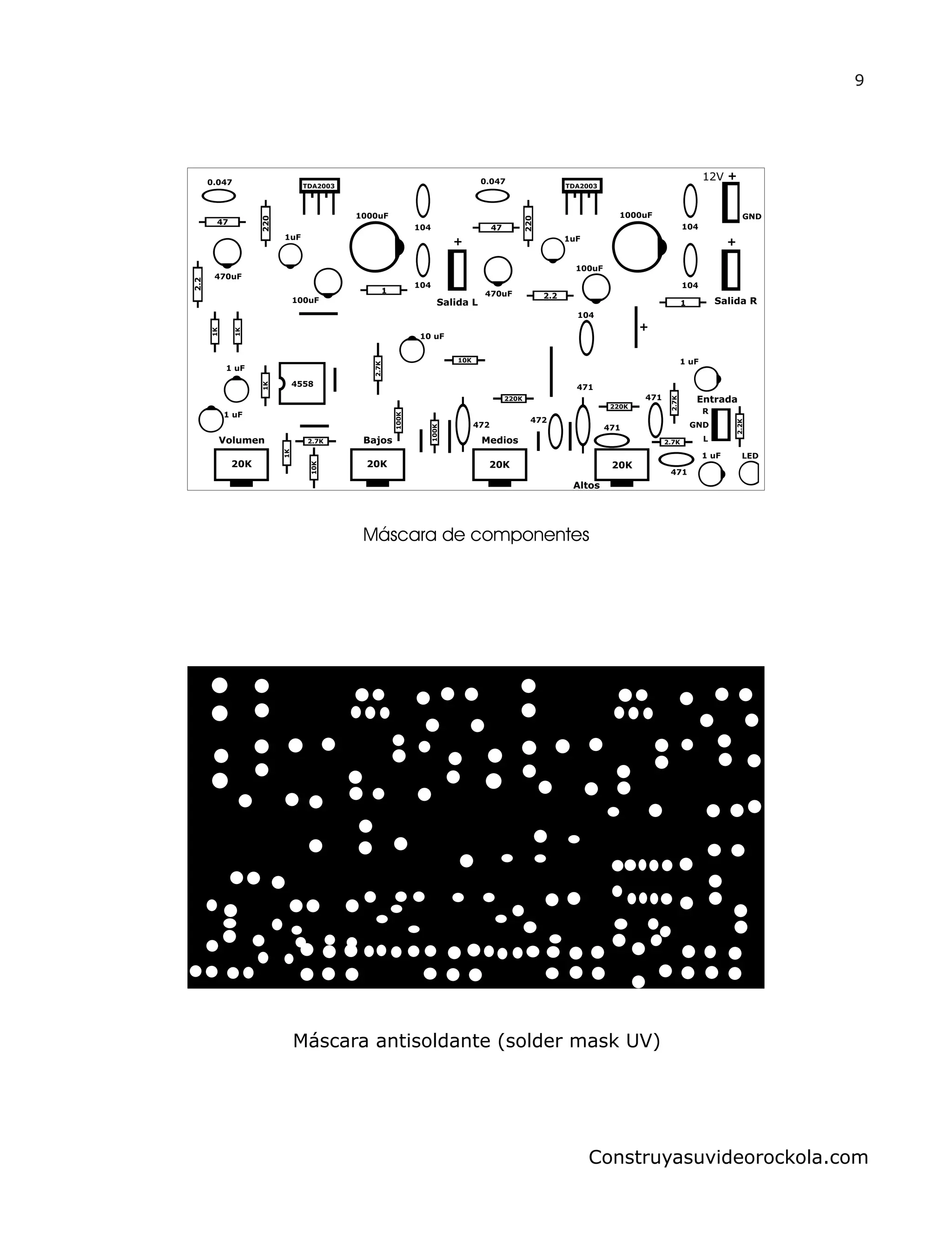 Salida L
+1uF
1000uF
100uF
104
1
104
470uF
220
2.2
47
0.047 TDA2003
Salida R
12V +
+1uF
1000uF
100uF
104
1
104
470uF
220
2.2
47
0.047
TDA2003
4558
1K
1K
2.7K
100K
100K
220K
220K
2.2K
2.7K
2.7K
2.7K
104
472
472
471
471
471
1 uF
1 uF
20K 20K 20K 20K
LED
471
1 uF
1 uF
Entrada
GND
R
L
10K
10K
10 uF
1K
1K
+
Volumen Bajos Medios
Altos
GND
9
Construyasuvideorockola.com
Máscara de componentes
Máscara antisoldante (solder mask UV)
 