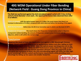 40G WDM Operational Under Fiber Bending 
 (Network Field : Guang Dong Province in China)
The field test performed against the Anti‐microbend pigtail curled with 5 tiny circling 
and of a bend diameter 1.5cm each , the signal performance data observed there‐after 
is as follows:

Optical power with the optical power input of ‐9.1dbm, the result shows that there’s an 
increase in attenuation of 0.2dbm compared with what observed before the bending of the pigtail.

BER Performance        Before test, the Bit Error Correction was 9, which is at the level of 10^9 .

Dispersion Properties The result shows that Dispersion Compensation value is 10ps/nm.
Compared to before bending, the amount of dispersion compensation increased only by
20ps/nm, which is still within the normal range.


Conclusion
Based on the result of from this Application test against a 40G Wavelength Division
system, there’s only small differences on performance before and after adding an Anti‐
microbending pigtail onto the WDM.  Also, the optical power and dispersion are in the 
normal range as expected.  While the BER Performance varies within the range of 10^9 
~ 10^10, it still meets with the normal operation demand. With the superiority of the 
anti‐bend and resistance to bend, the Anti‐microbending pigtail still fulfils the 40G high‐
speed wavelength division system performance requirements while providing more 
advantage by taking up less space and smaller footprints.  
 