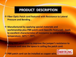 PRODUCT  DESCRIPTION
Fiber Optic Patch cord featured with Resistance to Lateral 
Pressure and Bending .

Manufactured by applying special materials and 
workmanship plus PBR patch cord (Specific Featured) ‐ leads 
to excellent characteristics of resistance to compressive and 
temperature ‐50 ~ ‐70 .

Using PBR patch cord to improve the jumper’s resistance to 
pressure and save the space in coiling the patch cord.

PBR patch cord can be installed as copper wire.
 