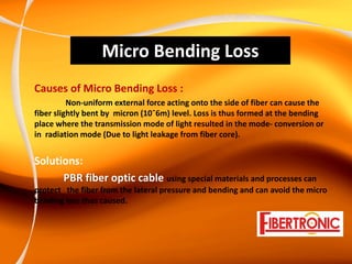 Micro Bending Loss
Causes of Micro Bending Loss : 
          Non‐uniform external force acting onto the side of fiber can cause the 
fiber slightly bent by  micron (10ˉ6m) level. Loss is thus formed at the bending 
place where the transmission mode of light resulted in the mode‐ conversion or 
in  radiation mode (Due to light leakage from fiber core).


Solutions:
      PBR fiber optic cable using special materials and processes can 
protect   the fiber from the lateral pressure and bending and can avoid the micro 
bending loss thus caused.
 