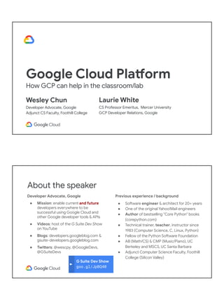 Google Cloud Platform
How GCP can help in the classroom/lab
Wesley Chun
Developer Advocate, Google
Adjunct CS Faculty, Foothill College
Laurie White
CS Professor Emeritus, Mercer University
GCP Developer Relations, Google
G Suite Dev Show
goo.gl/JpBQ40
About the speaker
Developer Advocate, Google
● Mission: enable current and future
developers everywhere to be
successful using Google Cloud and
other Google developer tools & APIs
● Videos: host of the G Suite Dev Show
on YouTube
● Blogs: developers.googleblog.com &
gsuite-developers.googleblog.com
● Twitters: @wescpy, @GoogleDevs,
@GSuiteDevs
Previous experience / background
● Software engineer & architect for 20+ years
● One of the original Yahoo!Mail engineers
● Author of bestselling "Core Python" books
(corepython.com)
● Technical trainer, teacher, instructor since
1983 (Computer Science, C, Linux, Python)
● Fellow of the Python Software Foundation
● AB (Math/CS) & CMP (Music/Piano), UC
Berkeley and MSCS, UC Santa Barbara
● Adjunct Computer Science Faculty, Foothill
College (Silicon Valley)
 