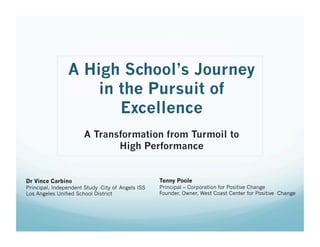 A High School’s Journey
in the Pursuit of
Excellence  
A Transformation from Turmoil to
High Performance
Dr Vince Carbino
Principal, Independent Study -City of Angels ISS
Los Angeles Unified School District
Tenny Poole
Principal – Corporation for Positive Change
Founder, Owner, West Coast Center for Positive Change
 