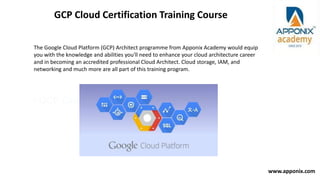 • GCP Cloud Certification Training Course
GCP Cloud Certification Training Course
The Google Cloud Platform (GCP) Architect programme from Apponix Academy would equip
you with the knowledge and abilities you'll need to enhance your cloud architecture career
and in becoming an accredited professional Cloud Architect. Cloud storage, IAM, and
networking and much more are all part of this training program.
www.apponix.com
 