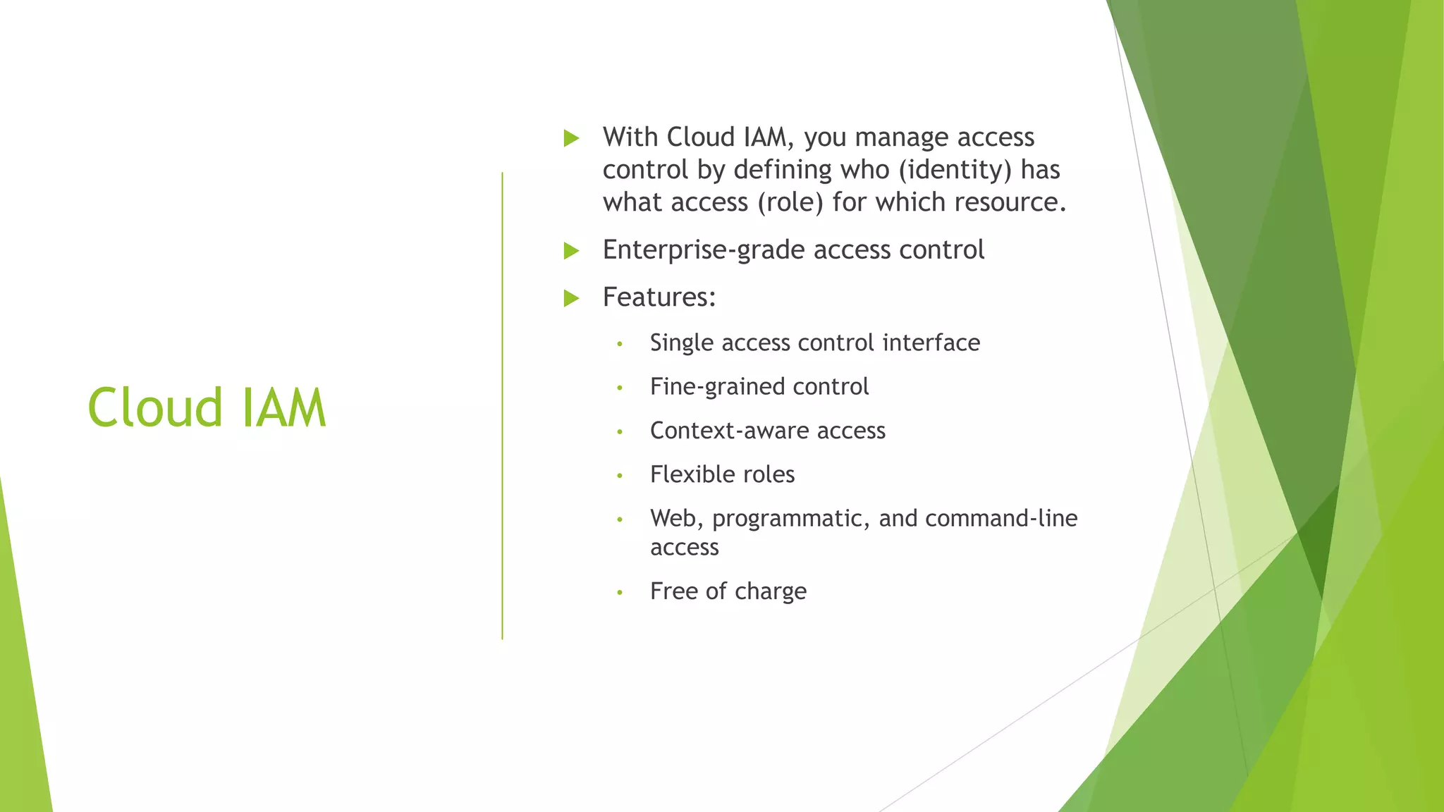 Cloud IAM  With Cloud IAM, you manage access control by defining who (identity) has what access (role) for which resource.  Enterprise-grade access control  Features: • Single access control interface • Fine-grained control • Context-aware access • Flexible roles • Web, programmatic, and command-line access • Free of charge 