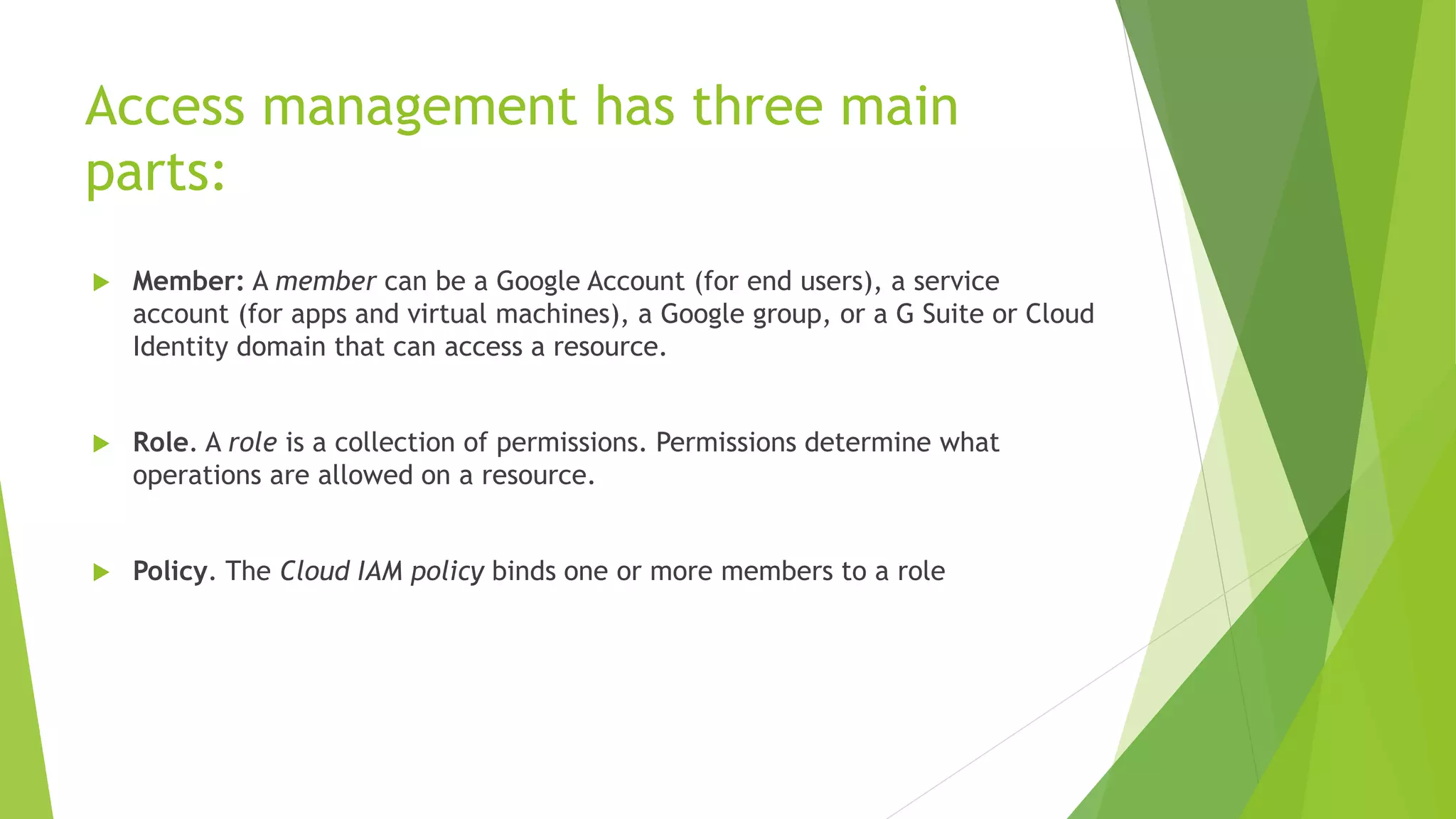 Access management has three main parts:  Member: A member can be a Google Account (for end users), a service account (for apps and virtual machines), a Google group, or a G Suite or Cloud Identity domain that can access a resource.  Role. A role is a collection of permissions. Permissions determine what operations are allowed on a resource.  Policy. The Cloud IAM policy binds one or more members to a role 