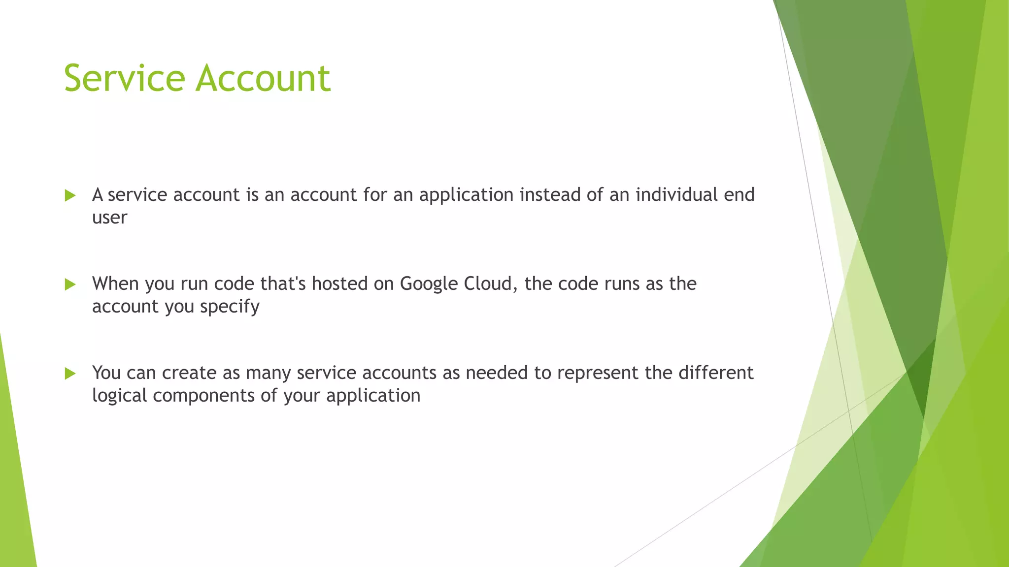 Service Account  A service account is an account for an application instead of an individual end user  When you run code that's hosted on Google Cloud, the code runs as the account you specify  You can create as many service accounts as needed to represent the different logical components of your application 