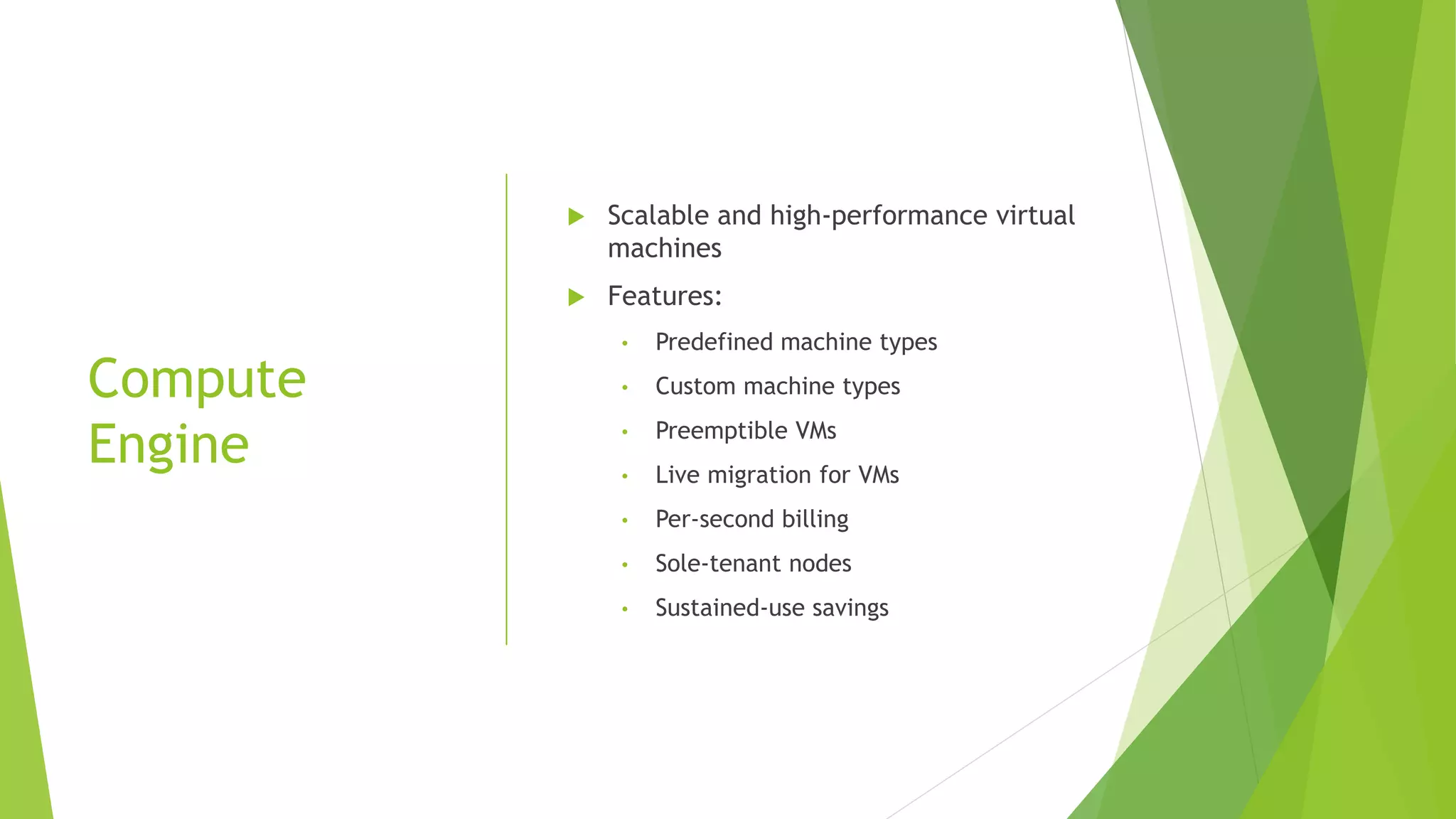 Compute Engine  Scalable and high-performance virtual machines  Features: • Predefined machine types • Custom machine types • Preemptible VMs • Live migration for VMs • Per-second billing • Sole-tenant nodes • Sustained-use savings 