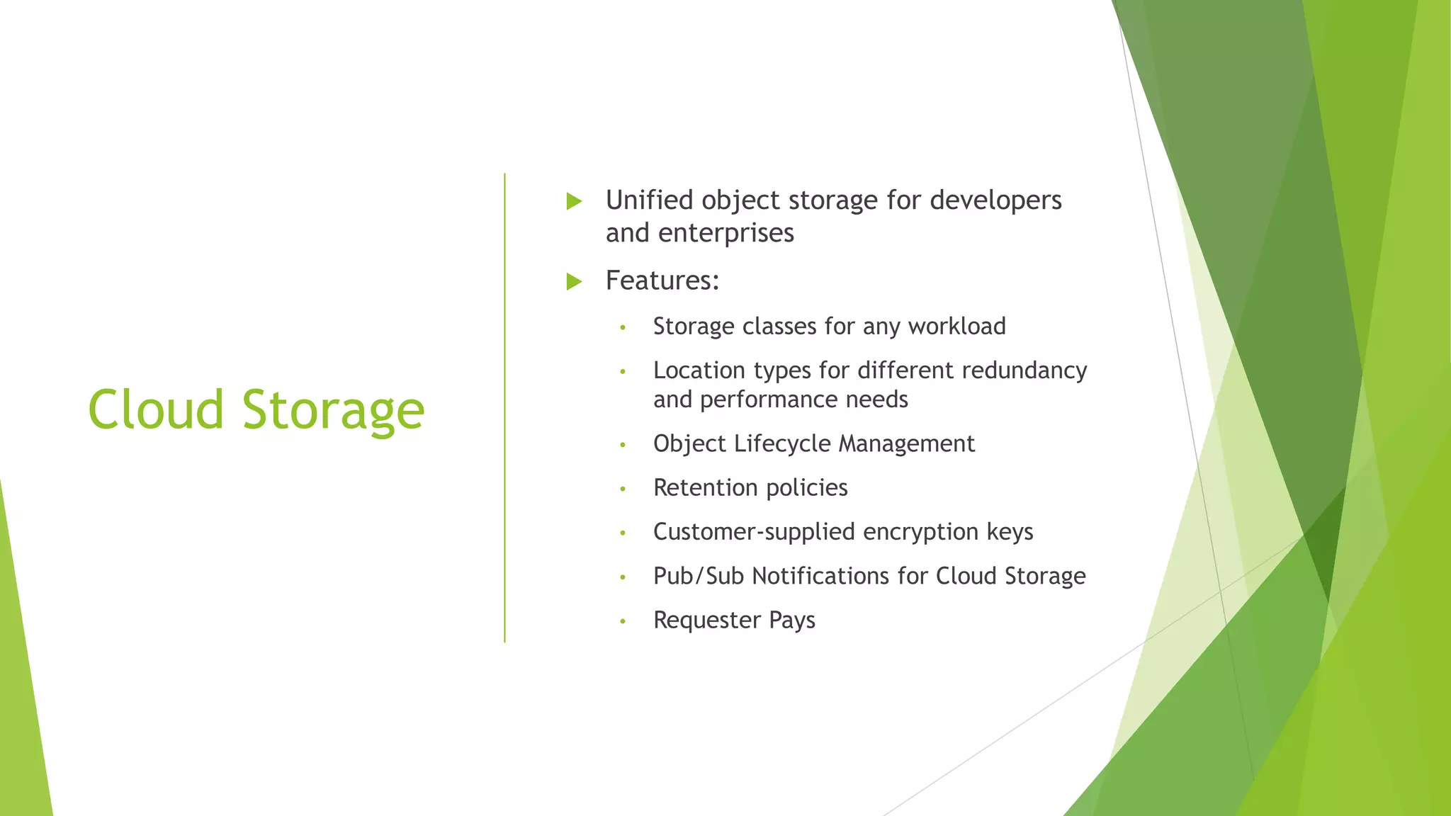 Cloud Storage  Unified object storage for developers and enterprises  Features: • Storage classes for any workload • Location types for different redundancy and performance needs • Object Lifecycle Management • Retention policies • Customer-supplied encryption keys • Pub/Sub Notifications for Cloud Storage • Requester Pays 