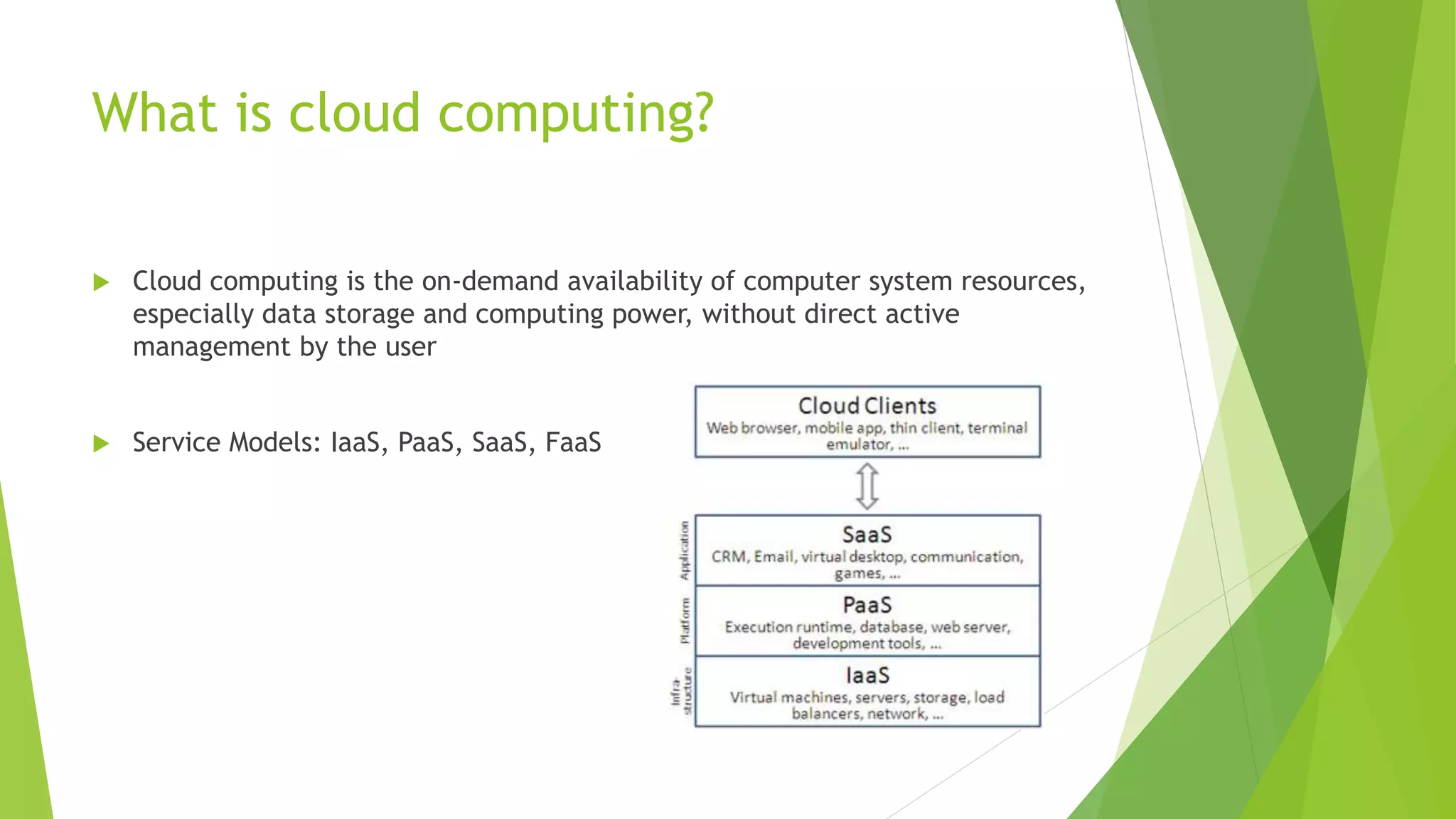 What is cloud computing?  Cloud computing is the on-demand availability of computer system resources, especially data storage and computing power, without direct active management by the user  Service Models: IaaS, PaaS, SaaS, FaaS 