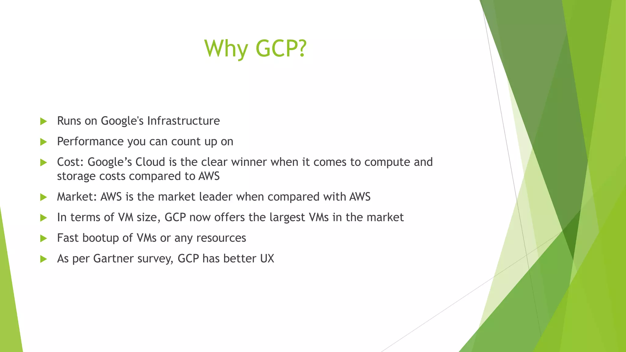 Why GCP?  Runs on Google's Infrastructure  Performance you can count up on  Cost: Google’s Cloud is the clear winner when it comes to compute and storage costs compared to AWS  Market: AWS is the market leader when compared with AWS  In terms of VM size, GCP now offers the largest VMs in the market  Fast bootup of VMs or any resources  As per Gartner survey, GCP has better UX 