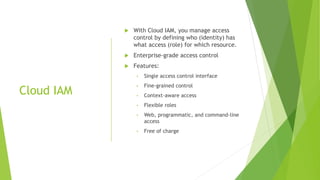 Cloud IAM
 With Cloud IAM, you manage access
control by defining who (identity) has
what access (role) for which resource.
 Enterprise-grade access control
 Features:
• Single access control interface
• Fine-grained control
• Context-aware access
• Flexible roles
• Web, programmatic, and command-line
access
• Free of charge
 