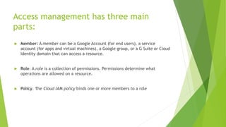 Access management has three main
parts:
 Member: A member can be a Google Account (for end users), a service
account (for apps and virtual machines), a Google group, or a G Suite or Cloud
Identity domain that can access a resource.
 Role. A role is a collection of permissions. Permissions determine what
operations are allowed on a resource.
 Policy. The Cloud IAM policy binds one or more members to a role
 