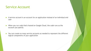 Service Account
 A service account is an account for an application instead of an individual end
user
 When you run code that's hosted on Google Cloud, the code runs as the
account you specify
 You can create as many service accounts as needed to represent the different
logical components of your application
 