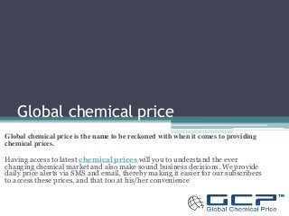 Global chemical price 
Global chemical price is the name to be reckoned with when it comes to providing 
chemical prices. 
Having access to latest chemical prices will you to understand the ever 
changing chemical market and also make sound business decisions. We provide 
daily price alerts via SMS and email, thereby making it easier for our subscribers 
to access these prices, and that too at his/her convenience. 
 