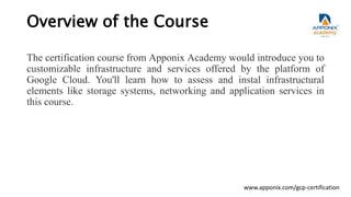 Overview of the Course
The certification course from Apponix Academy would introduce you to
customizable infrastructure and services offered by the platform of
Google Cloud. You'll learn how to assess and instal infrastructural
elements like storage systems, networking and application services in
this course.
www.apponix.com/gcp-certification
 