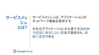 サービスメッ
シュ
とは?
サービスメッシュは、アプリケーションの
ネットワーク機能を提供する
それはアプリケーションから見て透過的か
つ言語に依存しない方法で提供され、柔
軟に変更できる
 