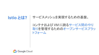 Istio とは? サービスメッシュを実現するための基盤。
コンテナおよび VM に跨るサービス間のやり
取りを管理するためのオープンサービスプラッ
トフォーム
 