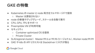 GKE の特徴
● Kubernetes の master と node 両方をフルマネージドで提供
○ Master は課金されない
● node の修復やアップグレード、スケールを自動で実行
● CPU, GPU, TPU をサポート
● Preemptible VM が利用可能
● セキュリティ
○ Container optimized OS を提供
○ Private Cluster
● SLA(regional cluster）　Master:99.5 or 99.95 (リージョナル）, Worker node:99.99
● GKE や k8s の API リクエストは Stackdriver にログが残る
 