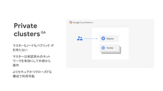 Private
clusters Master
Nodes
マスターもノードもパブリック IP
を持たない
マスターは承認済みのネット
ワークを有効にして外部から
操作
よりセキュアかつクローズドな
構成で利用可能
GA
 