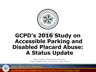 Texas Office of the Governor
GOVERNOR’S COMMITTEE ON PEOPLE WITH DISABILITIES
GCPD’s 2016 Study on
Accessible Parking and
Disabled Placard Abuse:
A Status Update
R ON L U C EY, E x e c u t i v e D i r e c t o r
F R AN R OB ERT SON , R e s e a r c h S p e c i a l i s t
 