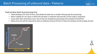 Batch Processing of unbound data – Patterns
Fixed window batch by processing time
• Fixed windows of X units of time, that divide the data into a smaller finite groups for processing
• More suitable for use cases in which the old data is irrelevant and only the current state is important
• Issues with data correctness occur due to fact we window by processing time instead of EventTime
• Many times we will be required to wait an arbitrary amount of time to close the window and thus delay all next
 