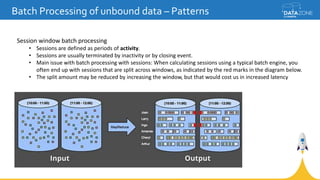 Batch Processing of unbound data – Patterns
Session window batch processing
• Sessions are defined as periods of activity.
• Sessions are usually terminated by inactivity or by closing event.
• Main issue with batch processing with sessions: When calculating sessions using a typical batch engine, you
often end up with sessions that are split across windows, as indicated by the red marks in the diagram below.
• The split amount may be reduced by increasing the window, but that would cost us in increased latency
 