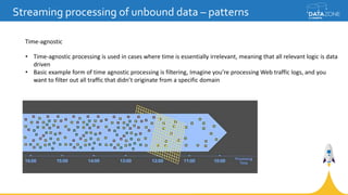 Streaming processing of unbound data – patterns
Time-agnostic
• Time-agnostic processing is used in cases where time is essentially irrelevant, meaning that all relevant logic is data
driven
• Basic example form of time agnostic processing is filtering, Imagine you’re processing Web traffic logs, and you
want to filter out all traffic that didn’t originate from a specific domain
 