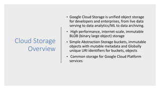 Cloud Storage
Overview
• Google Cloud Storage is unified object storage
for developers and enterprises, from live data
serving to data analytics/ML to data archiving.
• High performance, internet-scale, immutable
BLOB (binary large object) storage
• Simple Abstraction Storage buckets, immutable
objects with mutable metadata and Globally
unique URI identifiers for buckets, objects
• Common storage for Google Cloud Platform
services
 